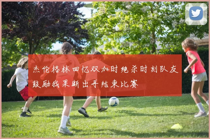杰伦格林回忆双加时绝杀时刻队友鼓励我果断出手结束比赛