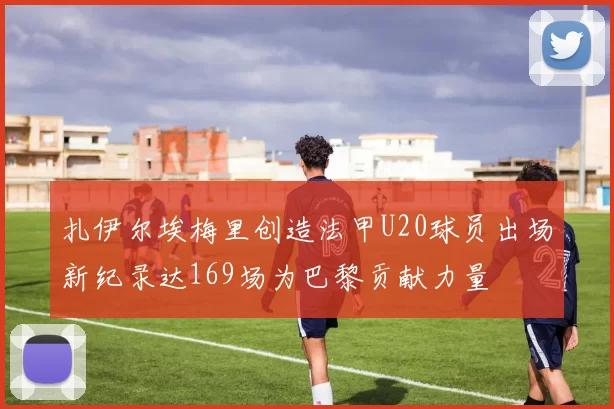 扎伊尔埃梅里创造法甲U20球员出场新纪录达169场为巴黎贡献力量