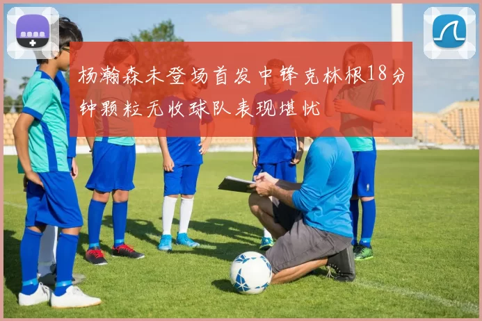 杨瀚森未登场首发中锋克林根18分钟颗粒无收球队表现堪忧