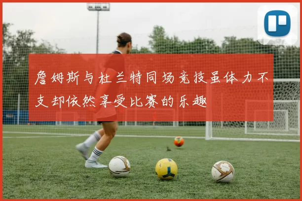 詹姆斯与杜兰特同场竞技虽体力不支却依然享受比赛的乐趣