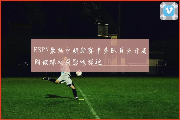 ESPN聚焦中超新赛季多队负分开局因假球处罚影响深远