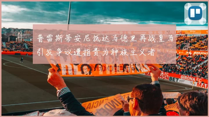 普雷斯蒂安尼抵达马德里再战皇马引发争议遭指责为种族主义者