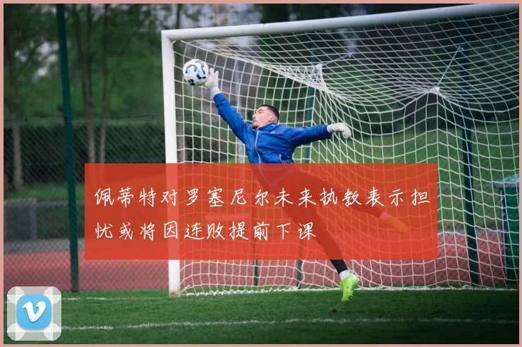 佩蒂特对罗塞尼尔未来执教表示担忧或将因连败提前下课