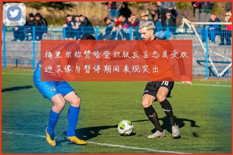 梅里尔称赞哈登积极发言态度受欢迎录像与暂停期间表现突出