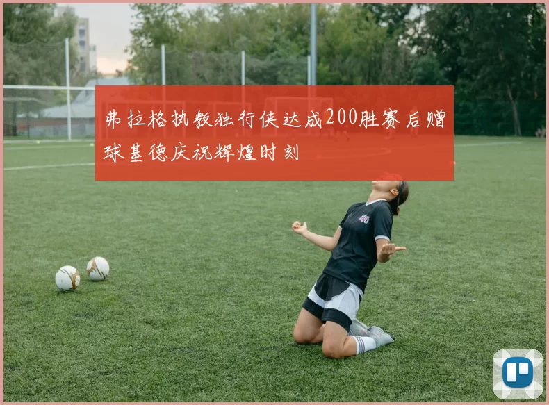弗拉格执教独行侠达成200胜赛后赠球基德庆祝辉煌时刻
