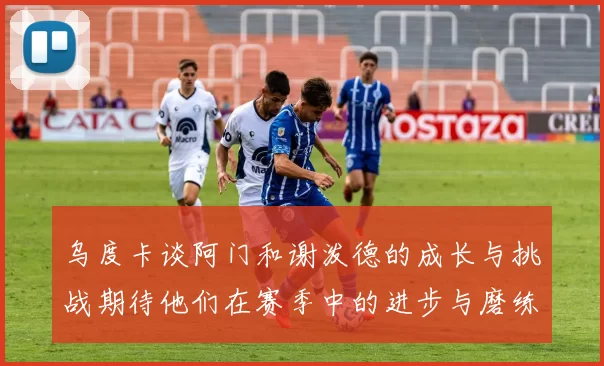 乌度卡谈阿门和谢泼德的成长与挑战期待他们在赛季中的进步与磨练
